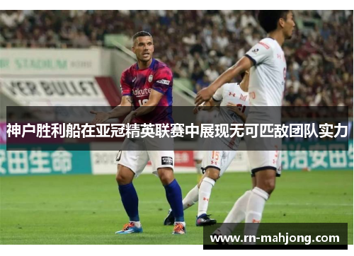 神户胜利船在亚冠精英联赛中展现无可匹敌团队实力