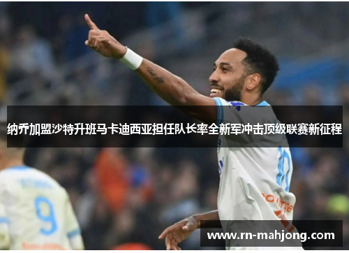 纳乔加盟沙特升班马卡迪西亚担任队长率全新军冲击顶级联赛新征程 纳乔加盟沙特升班马卡迪西亚担任队长率全新军冲击顶级联赛新征程
