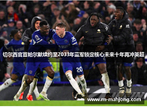 切尔西官宣帕尔默续约至2033年蓝军锁定核心未来十年再冲英超