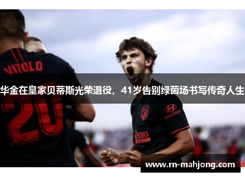 华金在皇家贝蒂斯光荣退役，41岁告别绿茵场书写传奇人生